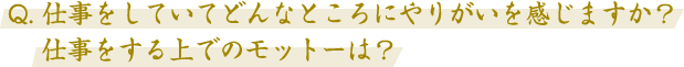 Q. 仕事をしていてどんなところにやりがいを感じますか？仕事をする上でのモットーは？