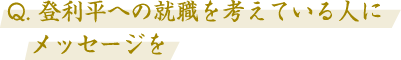 Q. 登利平への就職を考えている人にメッセージを